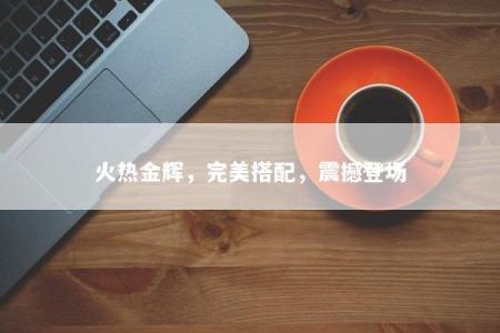 火热金辉，完美搭配，震撼登场