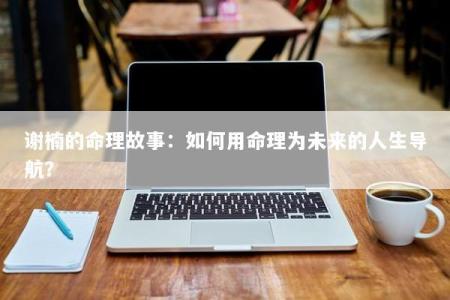 谢楠的命理故事：如何用命理为未来的人生导航？