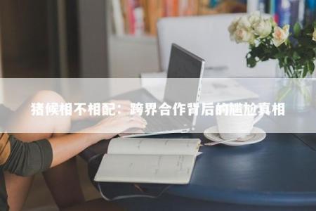 猪候相不相配：跨界合作背后的尴尬真相