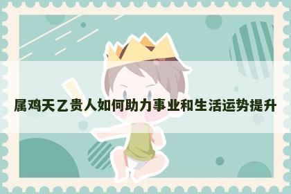 属鸡天乙贵人如何助力事业和生活运势提升