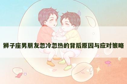 狮子座男朋友忽冷忽热的背后原因与应对策略