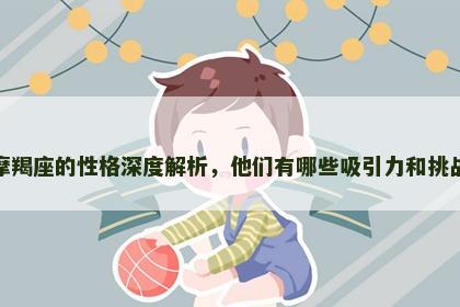 摩羯座的性格深度解析，他们有哪些吸引力和挑战