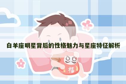 白羊座明星背后的性格魅力与星座特征解析