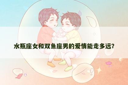 水瓶座女和双鱼座男的爱情能走多远？