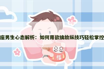 狮子座男生心态解析：如何用欲擒故纵技巧轻松掌控他心