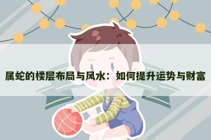 属蛇的楼层布局与风水：如何提升运势与财富