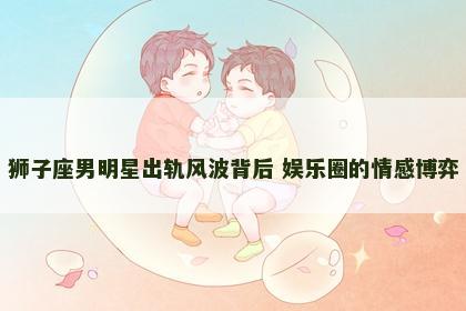 狮子座男明星出轨风波背后 娱乐圈的情感博弈