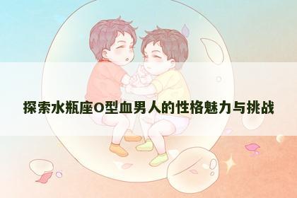 探索水瓶座O型血男人的性格魅力与挑战