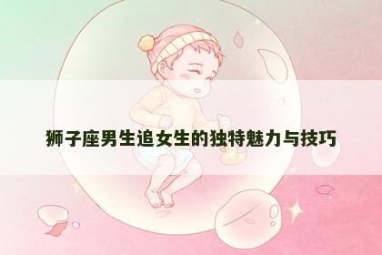 狮子座男生追女生的独特魅力与技巧