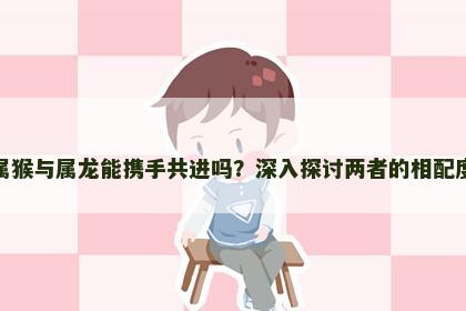 属猴与属龙能携手共进吗？深入探讨两者的相配度