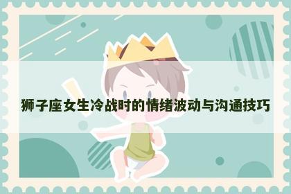 狮子座女生冷战时的情绪波动与沟通技巧