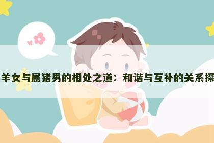 属羊女与属猪男的相处之道：和谐与互补的关系探讨