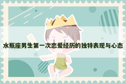 水瓶座男生第一次恋爱经历的独特表现与心态