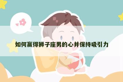如何赢得狮子座男的心并保持吸引力