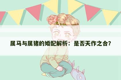 属马与属猪的婚配解析：是否天作之合？