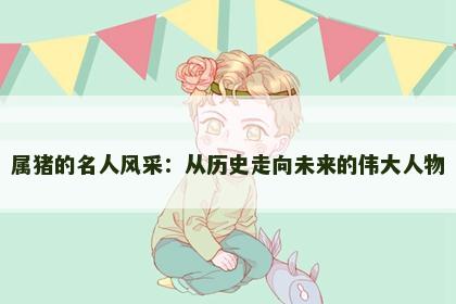 属猪的名人风采：从历史走向未来的伟大人物
