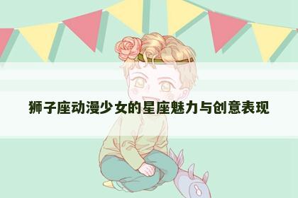 狮子座动漫少女的星座魅力与创意表现