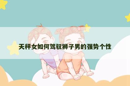 天秤女如何驾驭狮子男的强势个性