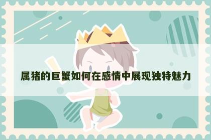 属猪的巨蟹如何在感情中展现独特魅力