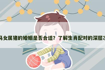 男属马女属猪的婚姻是否合适？了解生肖配对的深层次影响