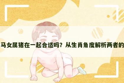 男属马女属猪在一起合适吗？从生肖角度解析两者的关系