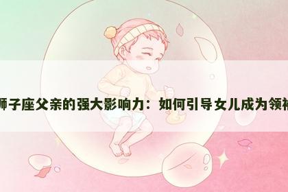 狮子座父亲的强大影响力：如何引导女儿成为领袖