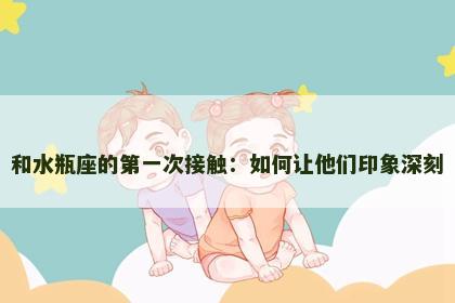 和水瓶座的第一次接触：如何让他们印象深刻