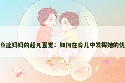 双鱼座妈妈的超凡直觉：如何在育儿中发挥她的优势