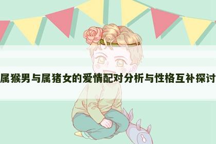 属猴男与属猪女的爱情配对分析与性格互补探讨