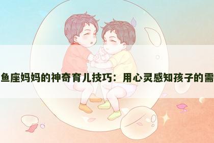 双鱼座妈妈的神奇育儿技巧：用心灵感知孩子的需求