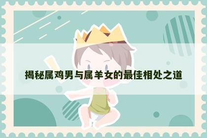 揭秘属鸡男与属羊女的最佳相处之道