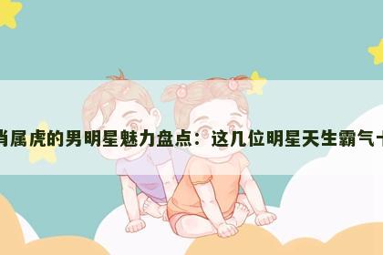 生肖属虎的男明星魅力盘点：这几位明星天生霸气十足
