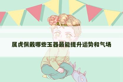 属虎佩戴哪些玉器最能提升运势和气场