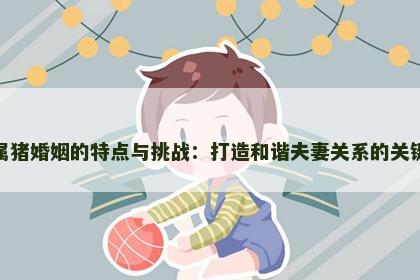 属猪婚姻的特点与挑战：打造和谐夫妻关系的关键