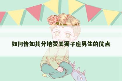 如何恰如其分地赞美狮子座男生的优点