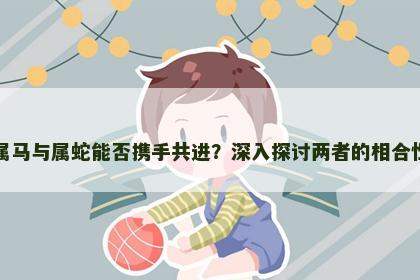 属马与属蛇能否携手共进？深入探讨两者的相合性