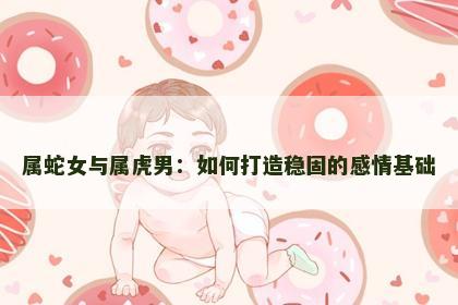 属蛇女与属虎男：如何打造稳固的感情基础