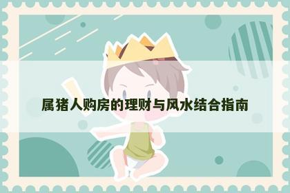 属猪人购房的理财与风水结合指南