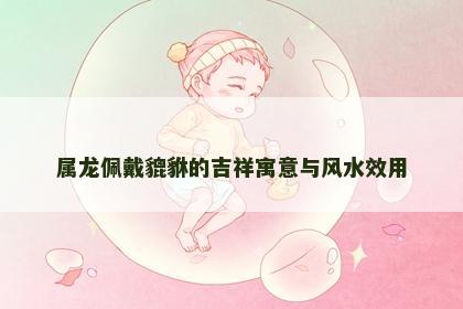 属龙佩戴貔貅的吉祥寓意与风水效用