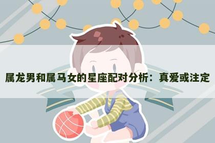 属龙男和属马女的星座配对分析：真爱或注定