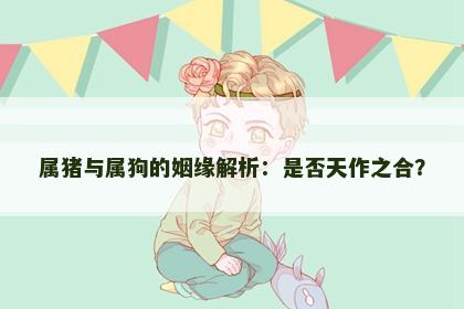 属猪与属狗的姻缘解析：是否天作之合？