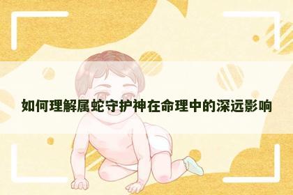 如何理解属蛇守护神在命理中的深远影响