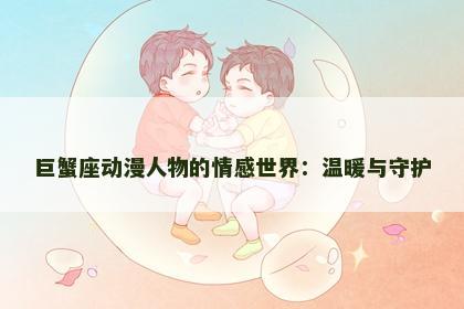 巨蟹座动漫人物的情感世界：温暖与守护