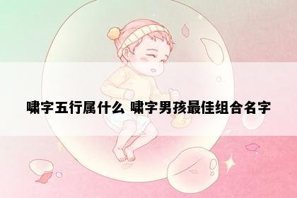 啸字五行属什么 啸字男孩最佳组合名字