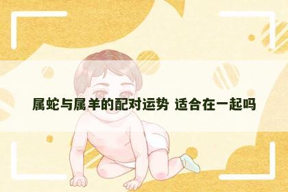 属蛇与属羊的配对运势 适合在一起吗