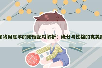 女属猪男属羊的婚姻配对解析：缘分与性格的完美融合