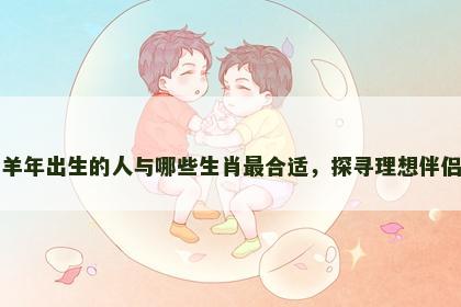 羊年出生的人与哪些生肖最合适，探寻理想伴侣
