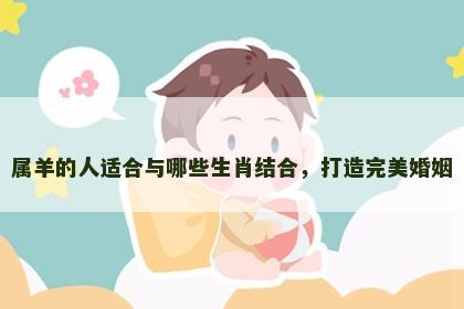 属羊的人适合与哪些生肖结合，打造完美婚姻