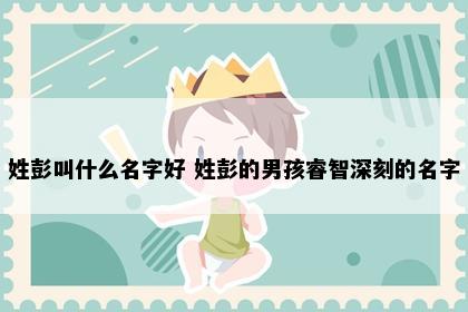 姓彭叫什么名字好 姓彭的男孩睿智深刻的名字