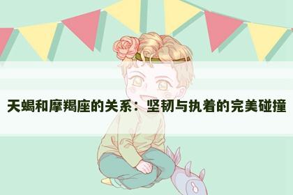 天蝎和摩羯座的关系：坚韧与执着的完美碰撞